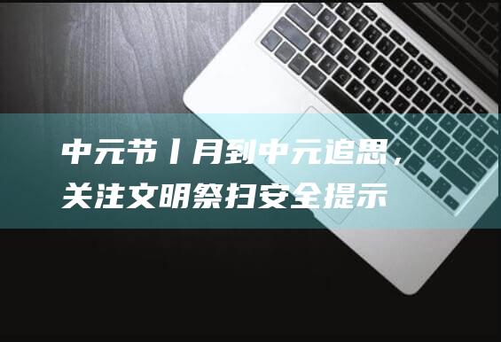 中元节丨月到中元追思，关注文明祭扫安全提示