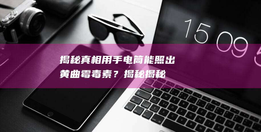 揭秘真相：用手电筒能照出黄曲霉毒素？揭秘揭秘手电筒照片真相！