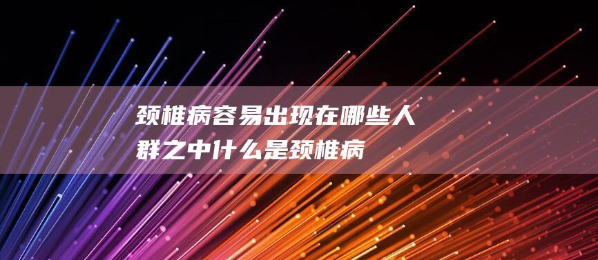 颈椎病容易出现在哪些人群之中-什么是颈椎病 (颈椎病容易出汗怎么回事)