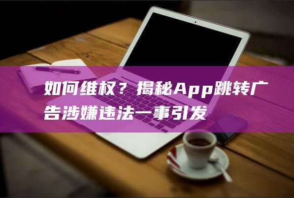 如何维权？揭秘App跳转广告涉嫌违法一事引发热议