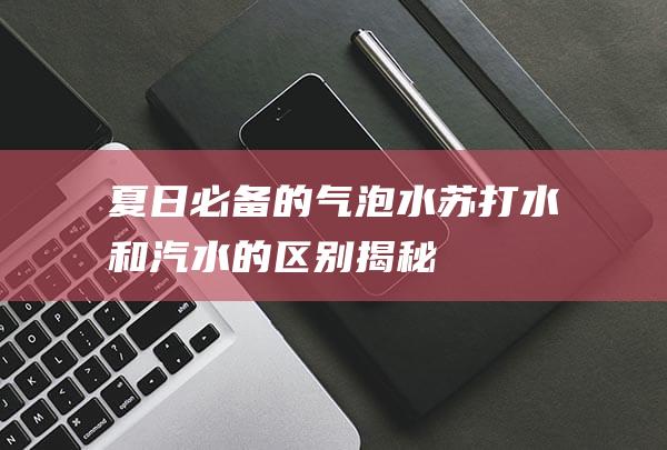 夏日必备的气泡水：苏打水和汽水的区别揭秘