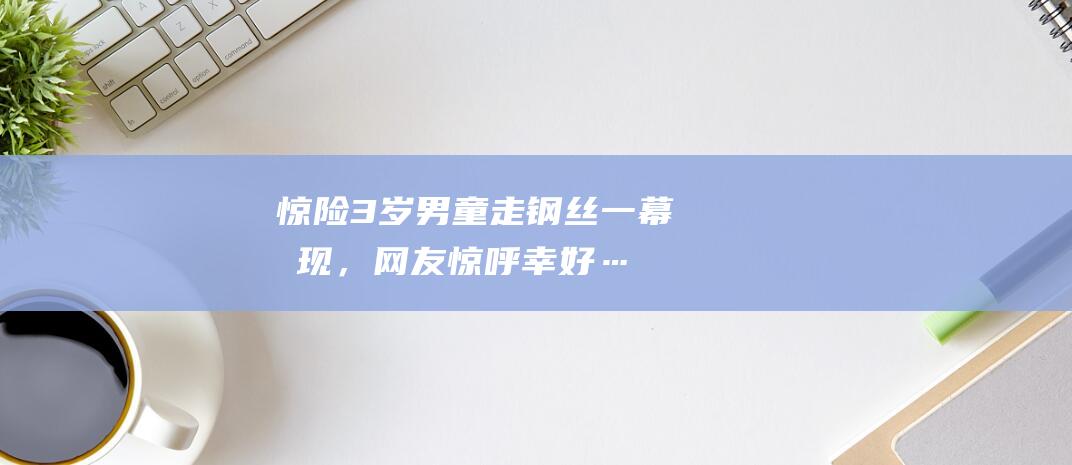 惊险！3岁男童走钢丝一幕惊现，网友惊呼幸好……