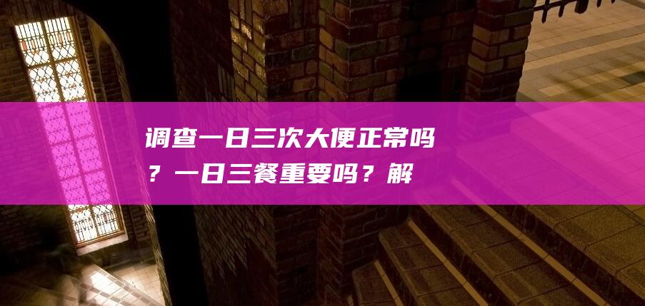 调查：一日三次大便正常吗？一日三餐重要吗？解密排便健康常识