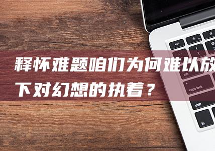 释怀难题：咱们为何难以放下对幻想的执着？