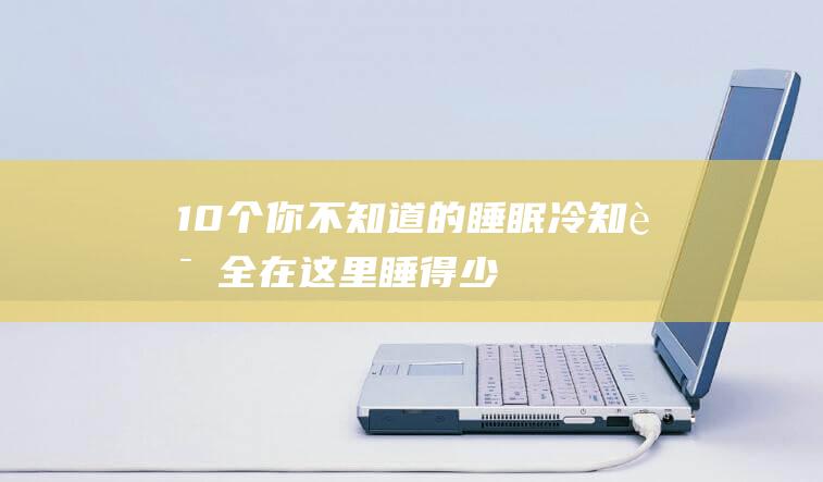 10个你不知道的睡眠冷知识全在这里！-睡得少容易胖-睡眠能被进化掉吗 (10个你不知道的安全常识)