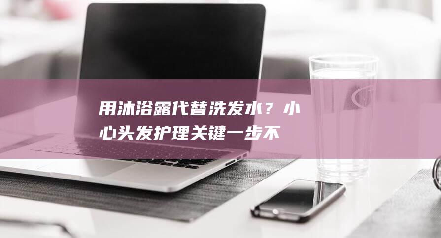 用沐浴露代替洗发水？小心头发护理关键一步不