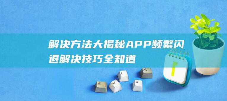 解决方法大揭秘-APP频繁闪退解决技巧全知道