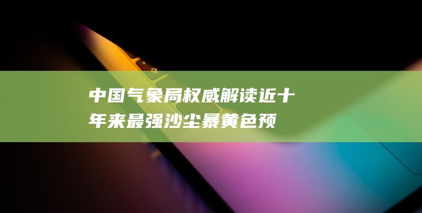 中国气象局权威解读：近十年来最强沙尘暴黄色预警发布！