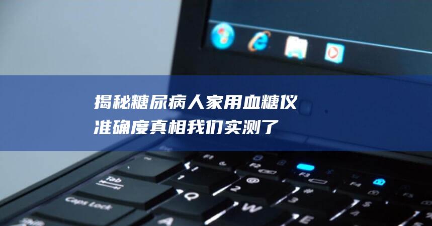 揭秘糖尿病人家用血糖仪准确度真相-我们实测了10款机型