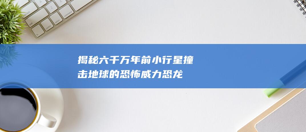 揭秘六千万年前小行星撞击地球的恐怖威力-恐龙覆灭的真相揭秘