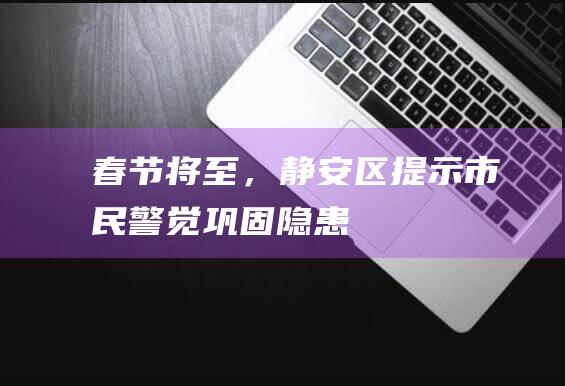 春节将至，静安区提示市民警觉巩固隐患