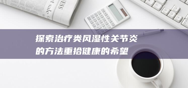 探索治疗类风湿性关节炎的方法 - 重拾健康的希望