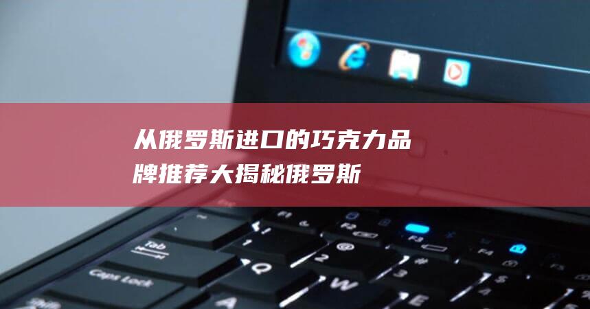 从俄罗斯进口的巧克力品牌推荐大揭秘！（俄罗斯巧克力哪个牌子的最好）