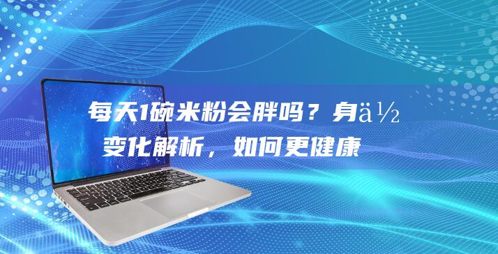 每天1碗米粉会胖吗？身体变化解析，如何更健康地享用