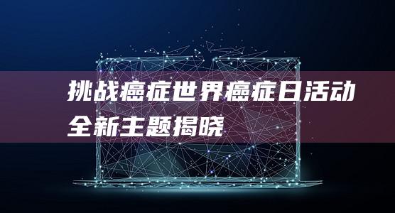 挑战癌症：世界癌症日活动全新主题揭晓！