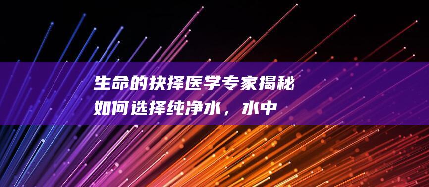 生命的抉择：医学专家揭秘如何选择纯净水，水中元素之谜一一揭秘！