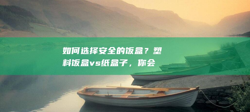 如何选择安全的饭盒？塑料饭盒 vs 纸盒子，你会选择哪个？