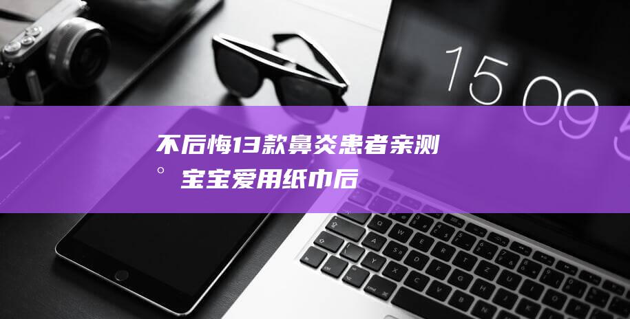 不后悔！13款鼻炎患者亲测小宝宝爱用纸巾：后悔小蜜弹的功效揭秘