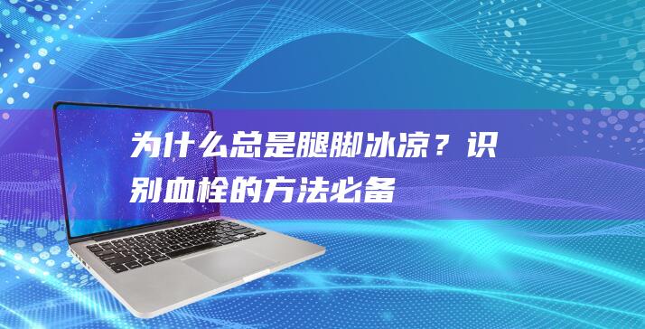 为什么总是腿脚冰凉？识别血栓的方法必备！