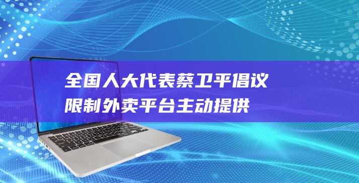 全国人大代表蔡卫平倡议：限制外卖平台主动提供一次性塑料餐具