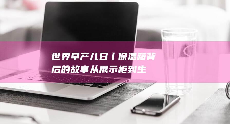 世界早产儿日丨保温箱背后的故事：从展示柜到生命守护者（2023主题揭秘）