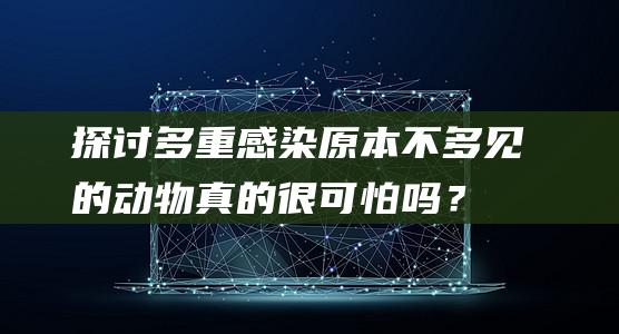 探讨多重感染：原本不多见的动物真的很可怕吗？