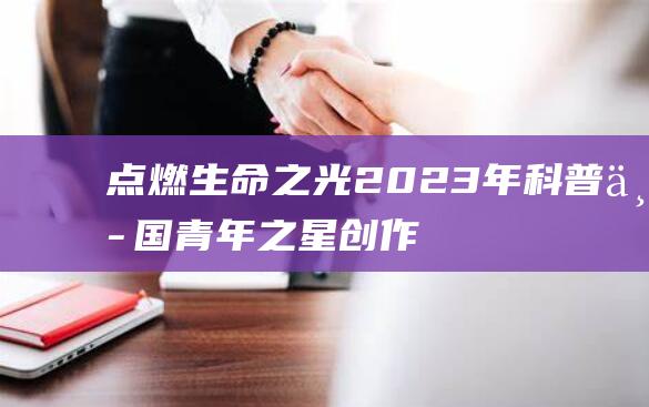 点燃生命之光！2023年科普中国青年之星创作大赛火热启动