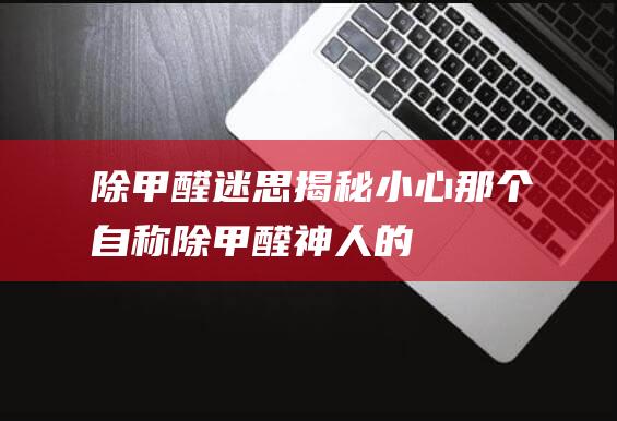 除甲醛迷思揭秘：小心那个自称“除甲醛神人”的人！