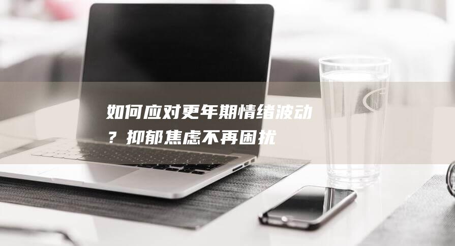 如何应对更年期情绪波动？抑郁焦虑不再困扰！