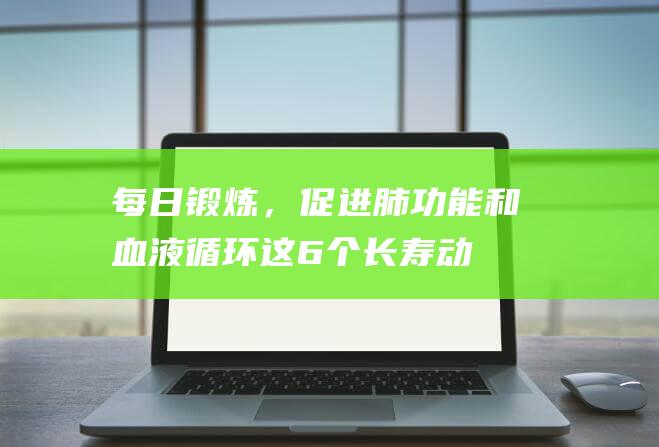 每日锻炼，促进肺功能和血液循环！这6个长寿动作你不能错过