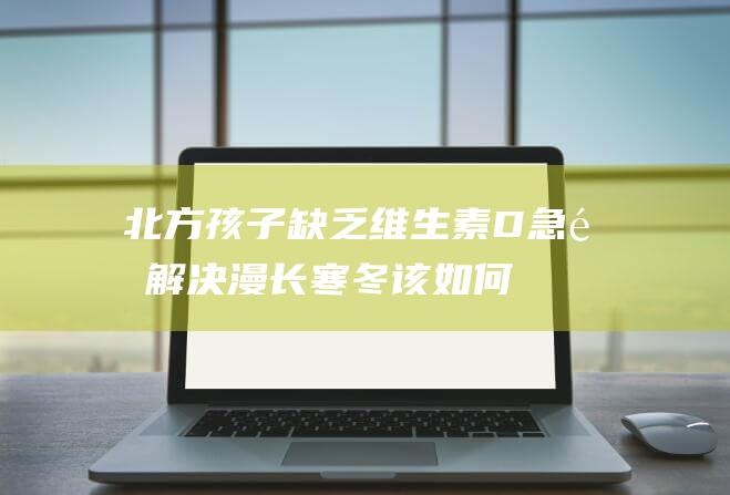 北方孩子缺乏维生素D急需解决！漫长寒冬该如何科学补充