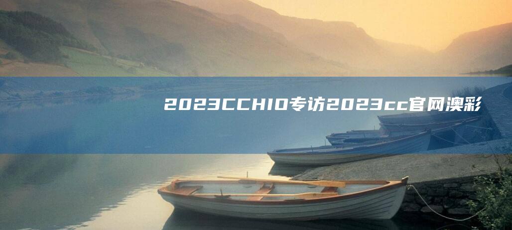 2023CCHIO专访 (2023cc官网澳彩民之家)