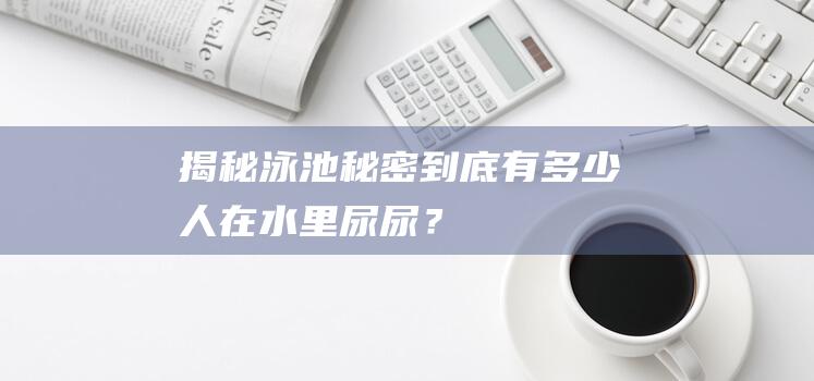 揭秘泳池秘密：到底有多少人在水里尿尿？