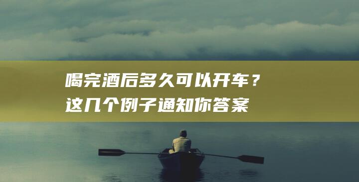 喝完酒后多久可以开车？这几个例子通知你答案！