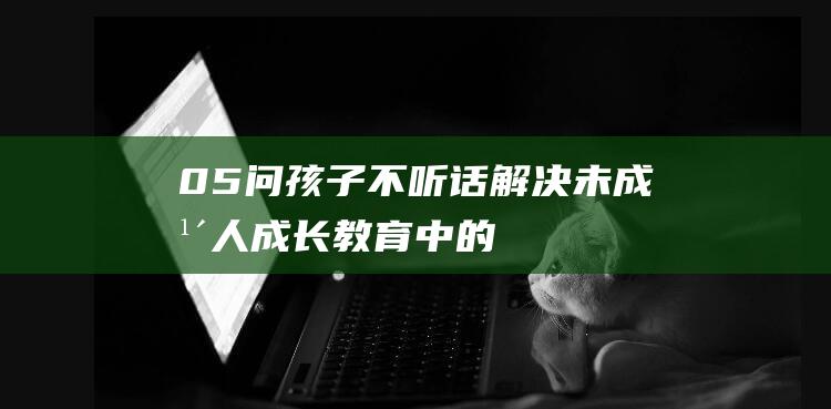 05问 | 孩子不听话：解决未成年人成长教育中的50个关键问题，学会应对没礼貌的小孩