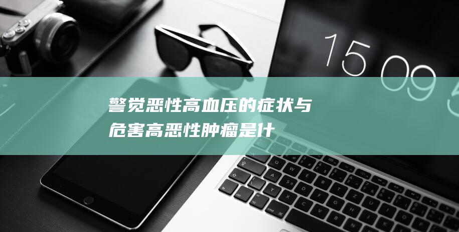 警觉！恶性高血压的症状与危害 (高恶性肿瘤是什么意思)