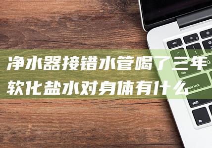 净水器接错水管喝了三年软化盐水-对身体有什么危害 (净水器接错水管喝浓缩水)