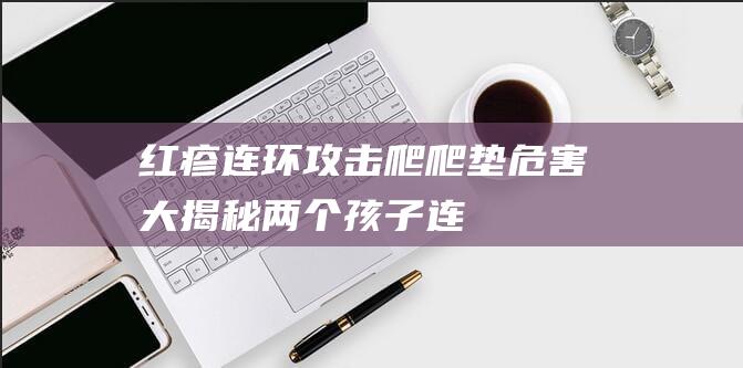 红疹连环攻击：爬爬垫危害大揭秘！（两个孩子连续发病真相大揭秘）