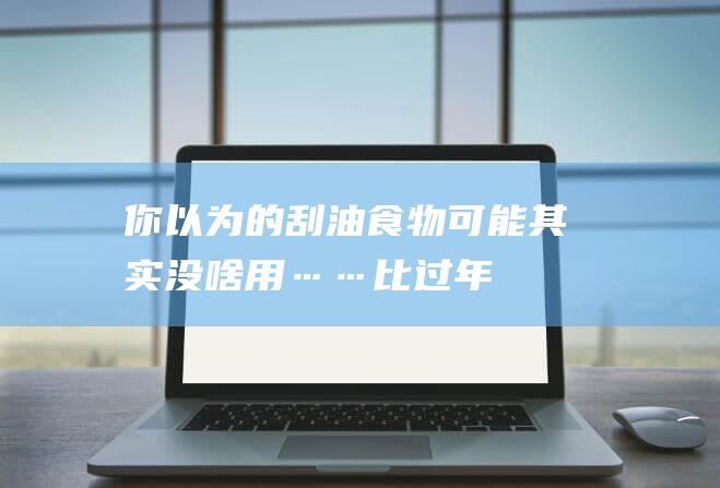 你以为的刮油食物-可能其实没啥用……-比过年吃多了更可怕的是 (刮油是什么感觉)