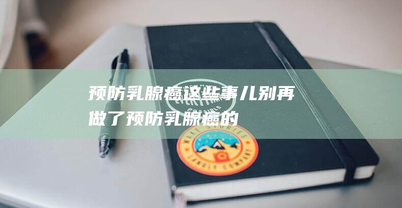 预防乳腺癌这些事儿别再做了预防乳腺癌的