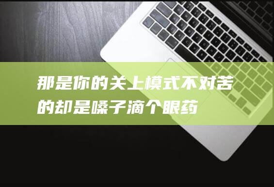 那是你的关上模式不对-苦的却是嗓子-滴个眼药水 (是你关上我的心扉是什么歌词)