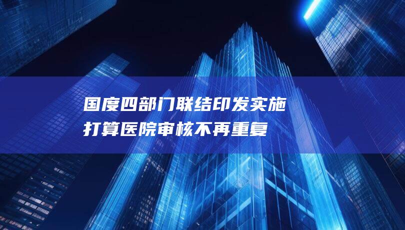 国度四部门联结印发实施打算：医院审核不再重复做，详细内容揭秘！