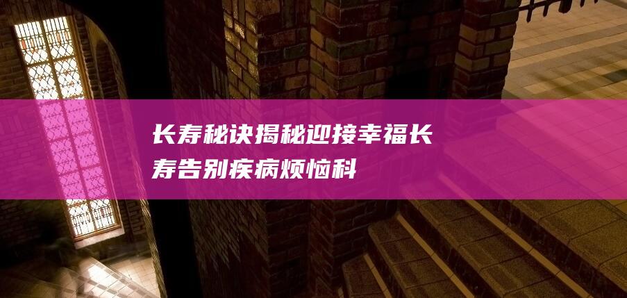 长寿秘诀揭秘-迎接幸福长寿-告别疾病烦恼-科学护理老年人 (长寿秘诀揭秘大全)