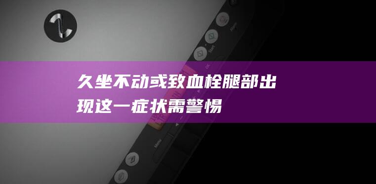 久坐不动或致血栓！腿部出现这一症状需警惕→ (久坐不动或致血栓!腿部出现这一症状需警惕)