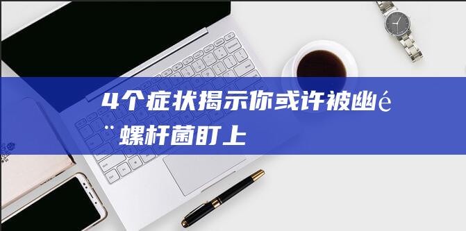 4个症状揭示你或许被幽门螺杆菌盯上！