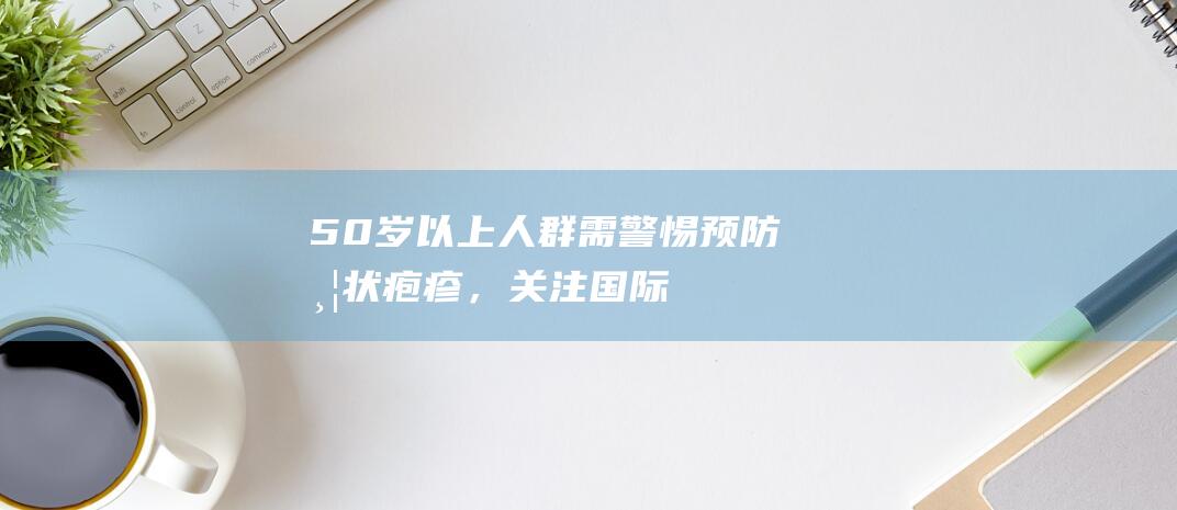 50岁以上人群需警惕！预防带状疱疹，关注国际带状疱疹关注周