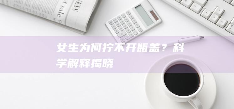 女生为何拧不开瓶盖？科学解释揭晓！