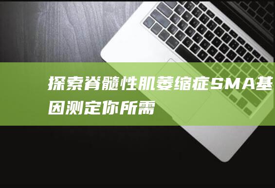 探索脊髓性肌萎缩症(SMA)基因测定：你所需了解的一切