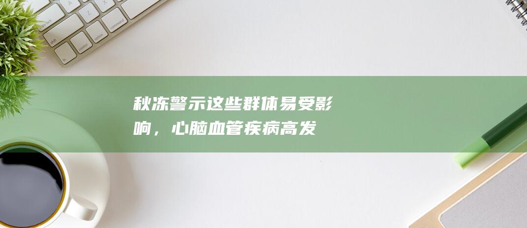 秋冻警示：这些群体易受影响，心脑血管疾病高发！寒露秋凉