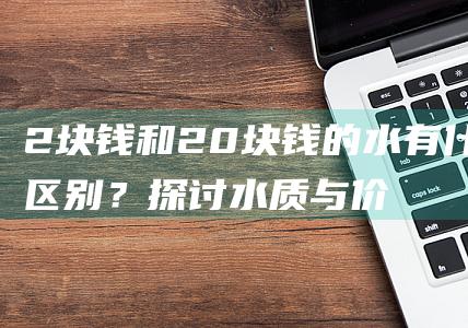 2块钱和20块钱的水有什么区别？探讨水质与价